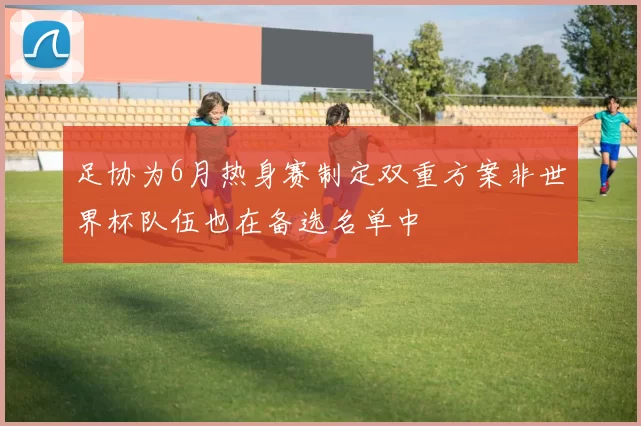足协为6月热身赛制定双重方案非世界杯队伍也在备选名单中