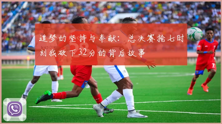 追梦的坚持与奉献：总决赛抢七时刻我砍下32分的背后故事
