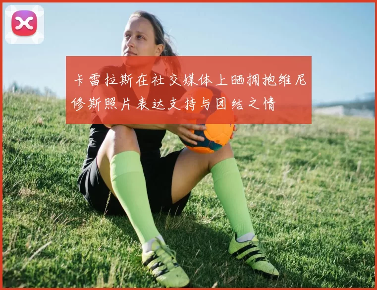 卡雷拉斯在社交媒体上晒拥抱维尼修斯照片表达支持与团结之情