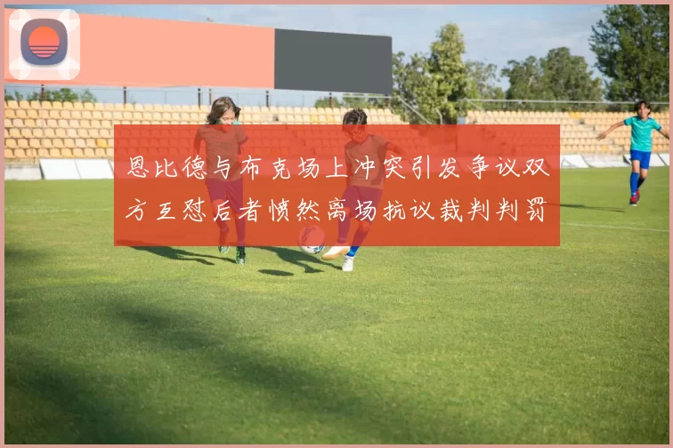 恩比德与布克场上冲突引发争议双方互怼后者愤然离场抗议裁判判罚