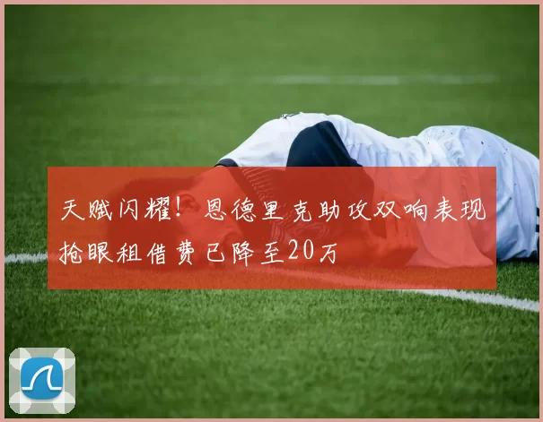 天赋闪耀！恩德里克助攻双响表现抢眼租借费已降至20万
