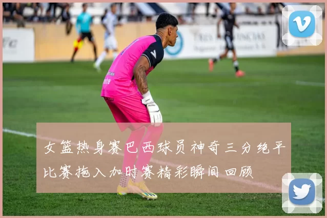 女篮热身赛巴西球员神奇三分绝平比赛拖入加时赛精彩瞬间回顾