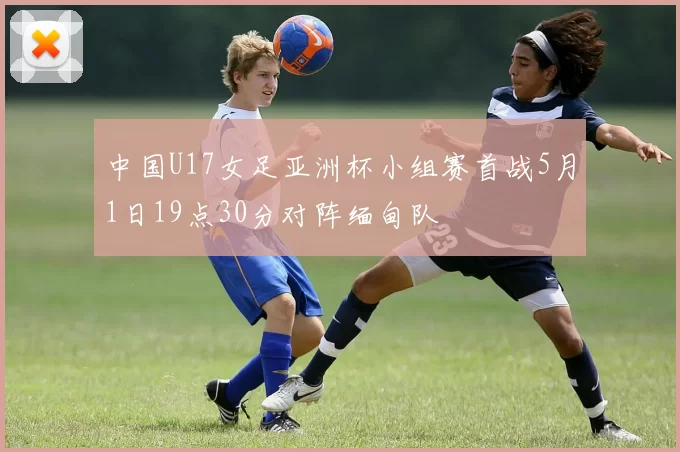 中国U17女足亚洲杯小组赛首战5月1日19点30分对阵缅甸队