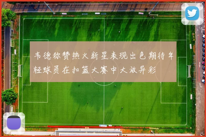 韦德称赞热火新星表现出色期待年轻球员在扣篮大赛中大放异彩