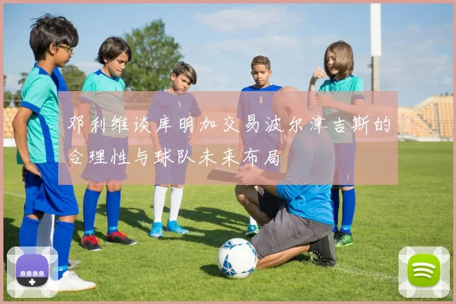 邓利维谈库明加交易波尔津吉斯的合理性与球队未来布局