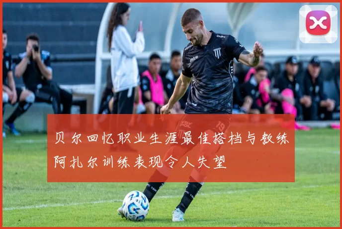 贝尔回忆职业生涯最佳搭档与教练阿扎尔训练表现令人失望