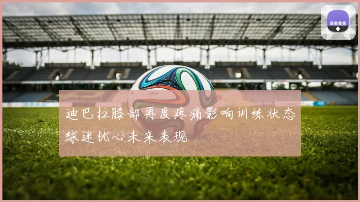 迪巴拉膝部再度疼痛影响训练状态球迷忧心未来表现