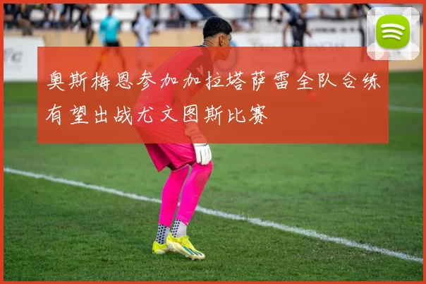 奥斯梅恩参加加拉塔萨雷全队合练有望出战尤文图斯比赛