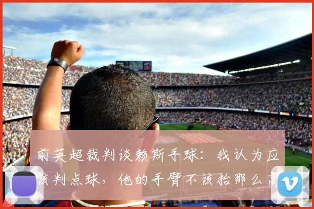 前英超裁判谈赖斯手球：我认为应该判点球，他的手臂不该抬那么高