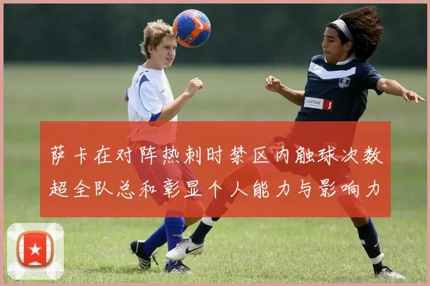 萨卡在对阵热刺时禁区内触球次数超全队总和彰显个人能力与影响力