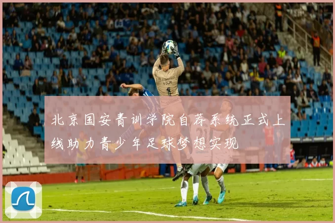 北京国安青训学院自荐系统正式上线助力青少年足球梦想实现