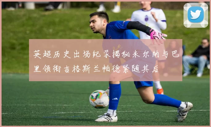 英超历史出场纪录揭秘米尔纳与巴里领衔吉格斯兰帕德紧随其后