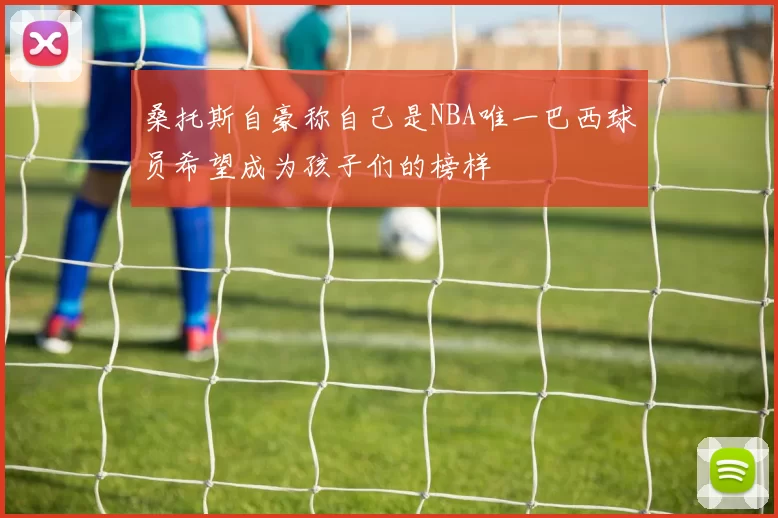 桑托斯自豪称自己是NBA唯一巴西球员希望成为孩子们的榜样