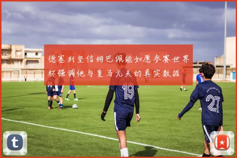 德塞利坚信姆巴佩能如愿参赛世界杯强调他与皇马无关的真实数据