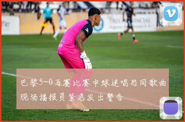 巴黎5-0马赛比赛中球迷唱恐同歌曲现场播报员紧急发出警告
