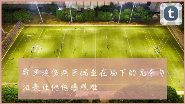 希罗谈伤病困扰坐在场下的无奈与沮丧让他倍感艰难