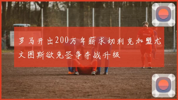 罗马开出200万年薪求切利克加盟尤文图斯欲免签争夺战升级